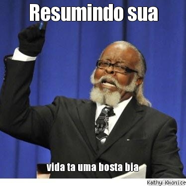 Resumindo sua vida ta uma bosta bia