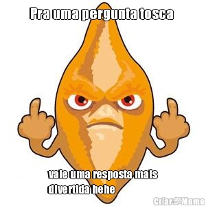 Pra uma pergunta tosca  vale uma resposta mais
divertida hehe