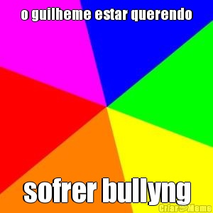 o guilheme estar querendo sofrer bullyng