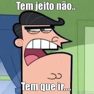Tem jeito n�o..  Tem que ir.... 