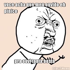 voce acha que meu ouvido eh
pinico pra ouvi tanta bosta 