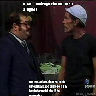 oi seu madruga vim cobrar o
aluguel  me desculpe sr barriga mais
estou guardado dinheiro p ir a
festinha social dia 15 de
novembro 
