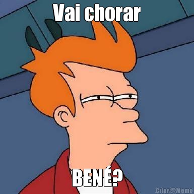 Vai chorar BEN�?