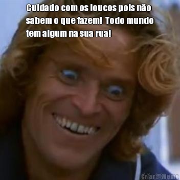 Cuidado com os loucos pois n�o
sabem o que fazem!  Todo mundo
tem algum na sua rua! 