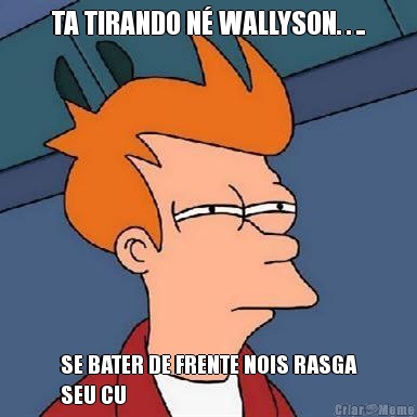 TA TIRANDO N� WALLYSON. . .. SE BATER DE FRENTE NOIS RASGA
SEU CU