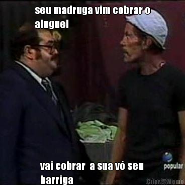 seu madruga vim cobrar o
aluguel vai cobrar  a sua v� seu
barriga
