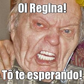 Oi Regina! T� te esperando!