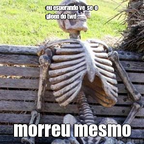 eu esperando ve  se  o
gleen do twd morreu mesmo