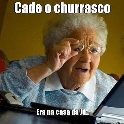 Cade o churrasco  Era na casa da Ju...