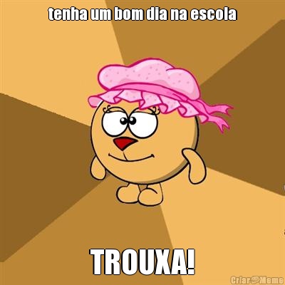 tenha um bom dia na escola TROUXA!