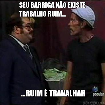 SEU BARRIGA N�O EXISTE
TRABALHO RUIM...  ...RUIM � TRANALHAR