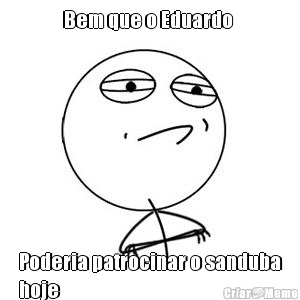 Bem que o Eduardo  Poderia patrocinar o sanduba
hoje 