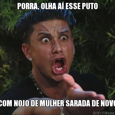 PORRA, OLHA A� ESSE PUTO COM NOJO DE MULHER SARADA DE NOVO