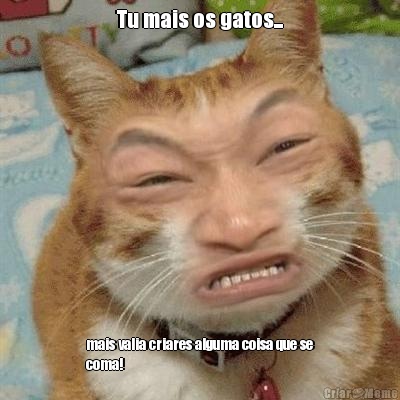 Tu mais os gatos... mais valia criares alguma coisa que se
coma!