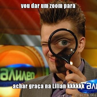 vou dar um zoom para achar gra�a na Lilian kkkkkk