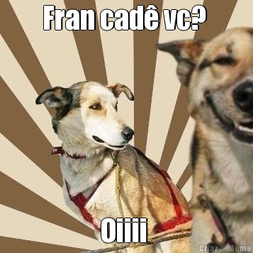 Fran cad� vc?  Oiiii 
