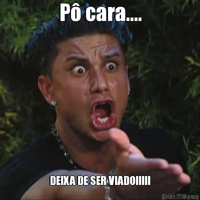 P� cara.... DEIXA DE SER VIADO!!!!!