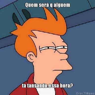 Quem ser� q alguem ta tansando essa hora?