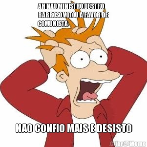 AH NAO.MINISTRO DE STF O
BARROSO VOTOU A FAVOR DE
COMUNISTA NAO CONFIO MAIS E DESISTO