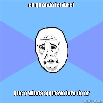 eu quando lembrei  que o whats app tava fora do ar
