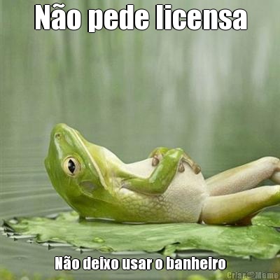 N�o pede licensa N�o deixo usar o banheiro