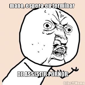 mano, espera eu terminar  DE ASSISTIR PORNOR