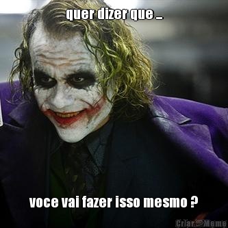 quer dizer que ... voce vai fazer isso mesmo ?