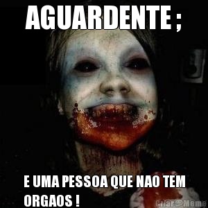 AGUARDENTE ; E UMA PESSOA QUE NAO TEM
ORGAOS !
