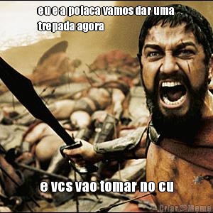 eu e a polaca vamos dar uma
trepada agora  e vcs vao tomar no cu