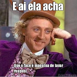 E ai ela acha  Que o face � maquina de lavar
roupas!