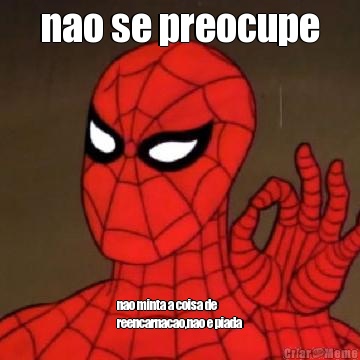 nao se preocupe nao minta a coisa de
reencarnacao,nao e piada