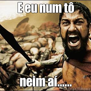 E eu num t� neim a�......