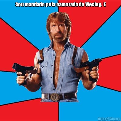 Sou mandado pela namorada do Wesley.  E 
