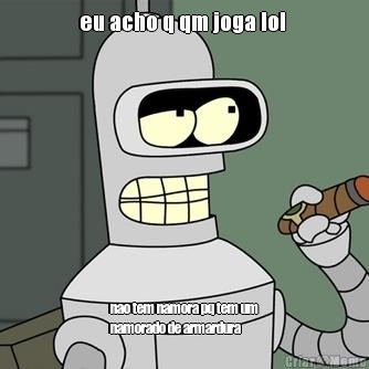 eu acho q qm joga lol  nao tem namora pq tem um
namorado de armardura 