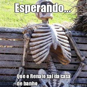 Esperando...  Que o Renato sai da casa
de banho