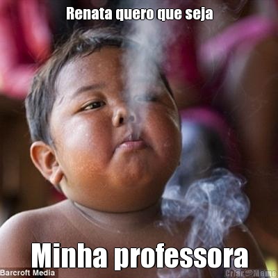 Renata quero que seja Minha professora