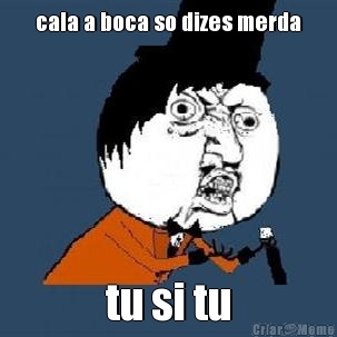 cala a boca so dizes merda tu si tu