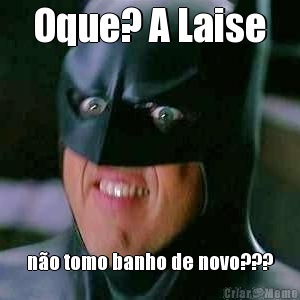 Oque? A Laise n�o tomo banho de novo???