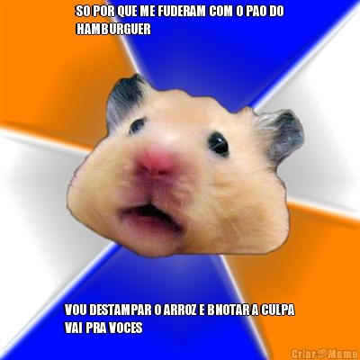 SO POR QUE ME FUDERAM COM O PAO DO
HAMBURGUER VOU DESTAMPAR O ARROZ E BNOTAR A CULPA
VAI PRA VOCES