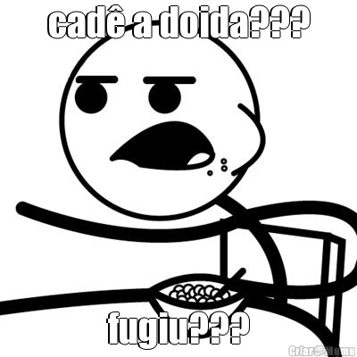 cad� a doida??? fugiu???