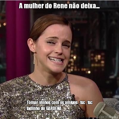 A mulher do Rene n�o deixa.... Tomar vinhos com os amigos , tsc , tsc
tadinho do GARDENA