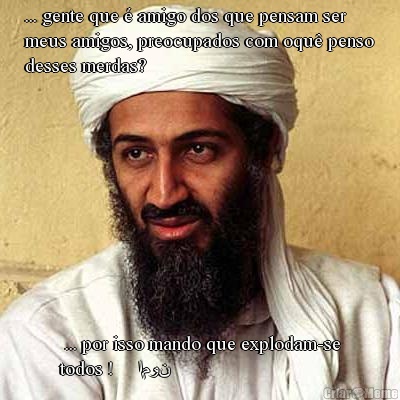 ... gente que � amigo dos que pensam ser
meus amigos, preocupados com oqu� penso
desses merdas?  ... por isso mando que explodam-se
todos !     امون
        