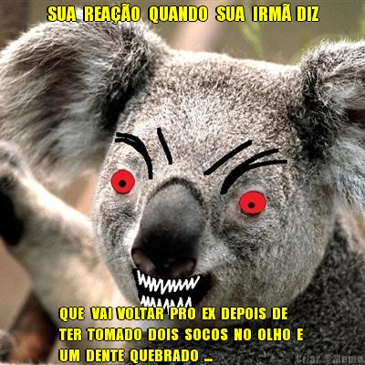 SUA   REA��O   QUANDO   SUA   IRM�  DIZ QUE   VAI  VOLTAR  PRO  EX  DEPOIS  DE 
TER  TOMADO  DOIS  SOCOS  NO  OLHO  E 
UM  DENTE  QUEBRADO  ...  