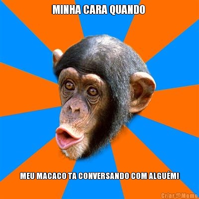 MINHA CARA QUANDO  MEU MACACO TA CONVERSANDO COM ALGU�M!