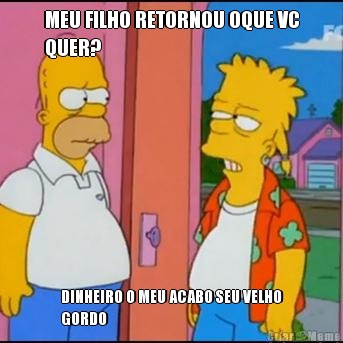 MEU FILHO RETORNOU OQUE VC
QUER? DINHEIRO O MEU ACABO SEU VELHO
GORDO