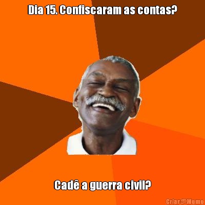 Dia 15. Confiscaram as contas? Cad� a guerra civil?