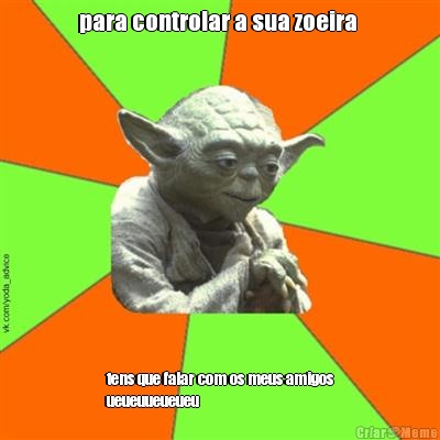 para controlar a sua zoeira  tens que falar com os meus amigos
ueueuueueueu