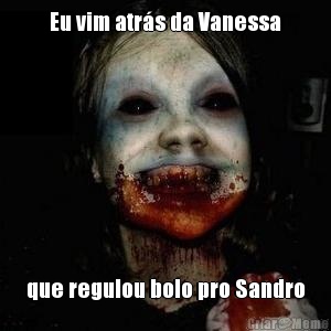 Eu vim atr�s da Vanessa que regulou bolo pro Sandro