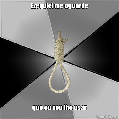 Ezequiel me aguarde que eu vou lhe usar