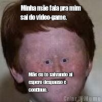 Minha m�e fala pra mim
sai do video-game. M�e eu to salvando ai
espero despauso e
continuo.
